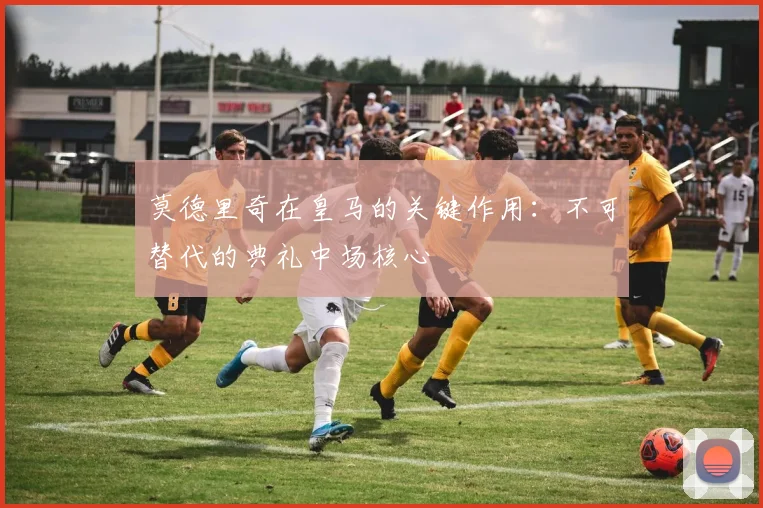 莫德里奇在皇马的关键作用:不可替代的典礼中场核心