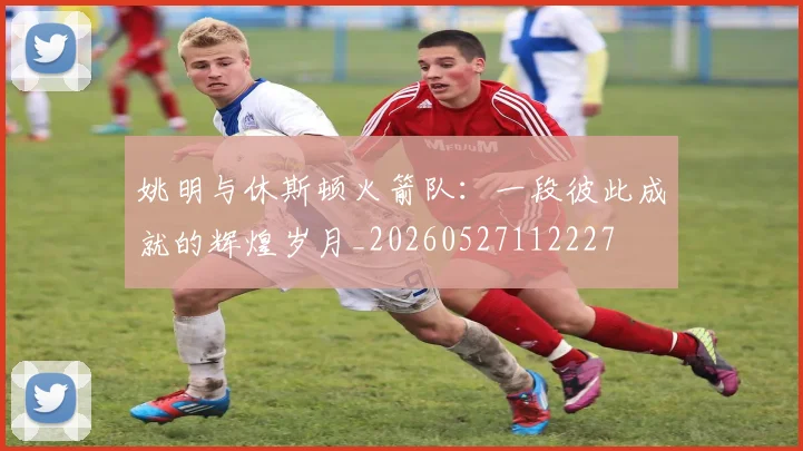 姚明与休斯顿火箭队：一段彼此成就的辉煌岁月_20260527112227