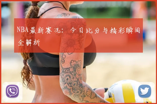 NBA最新赛况：今日比分与精彩瞬间全解析
