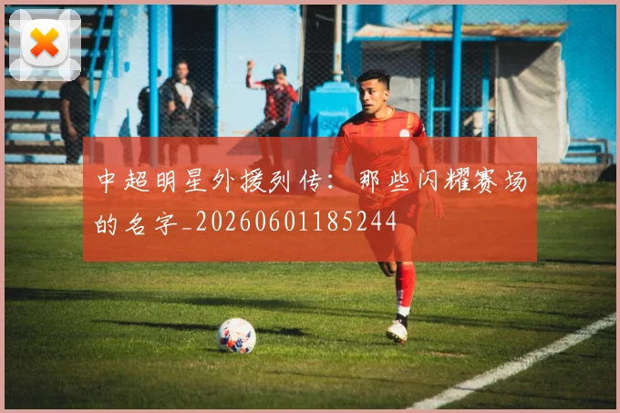 中超明星外援列传:那些闪耀赛场的名字_20260601185244