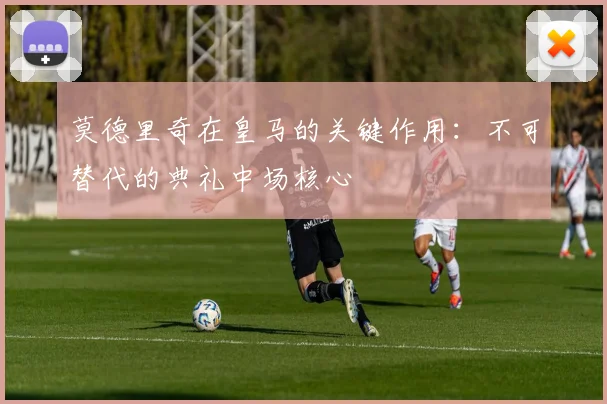 莫德里奇在皇马的关键作用：不可替代的典礼中场核心