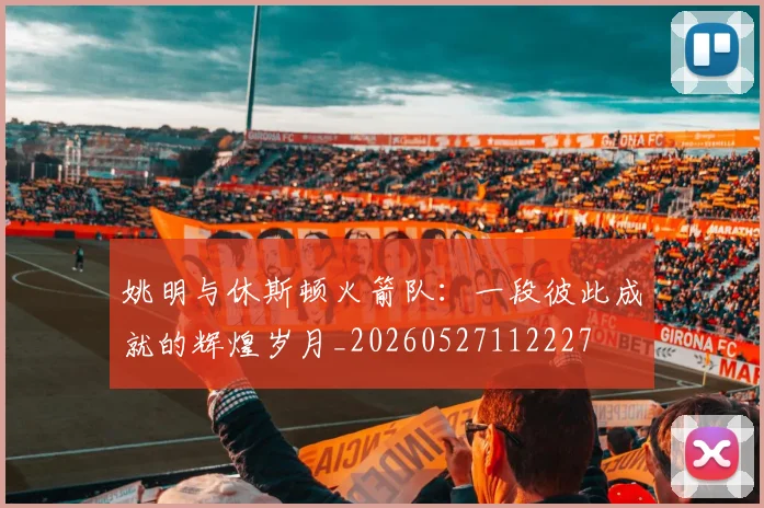 姚明与休斯顿火箭队：一段彼此成就的辉煌岁月_20260527112227